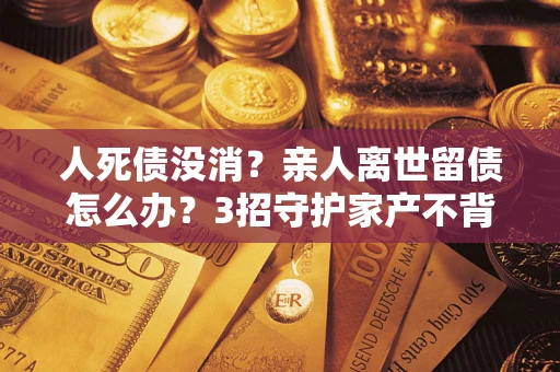 北京人死债没消？亲人离世留债怎么办？3招守护家产不背锅