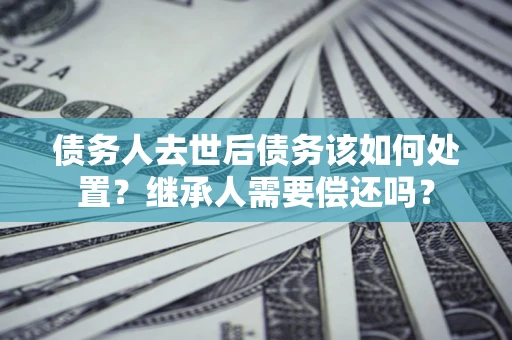 北京债务人去世后债务该如何处置？继承人需要偿还吗？