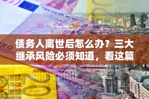北京债务人离世后怎么办？三大继承风险必须知道，看这篇就够了