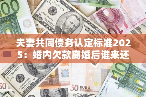 北京夫妻共同债务认定标准2025：婚内欠款离婚后谁来还？
