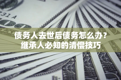 北京债务人去世后债务怎么办？继承人必知的清偿技巧